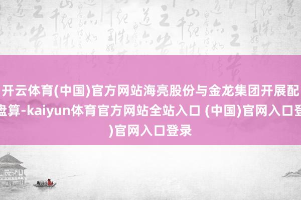 开云体育(中国)官方网站海亮股份与金龙集团开展配合盘算-kaiyun体育官方网站全站入口 (中国)官网入口登录
