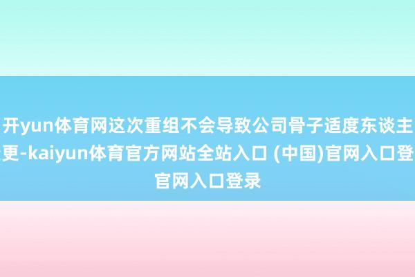 开yun体育网这次重组不会导致公司骨子适度东谈主变更-kaiyun体育官方网站全站入口 (中国)官网入口登录