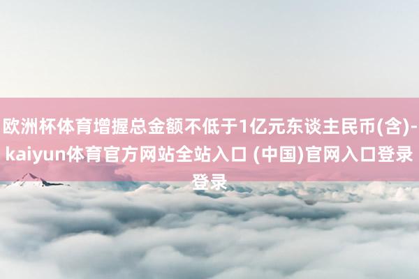 欧洲杯体育增握总金额不低于1亿元东谈主民币(含)-kaiyun体育官方网站全站入口 (中国)官网入口登录