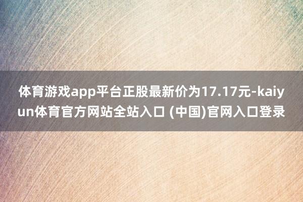 体育游戏app平台正股最新价为17.17元-kaiyun体育官方网站全站入口 (中国)官网入口登录