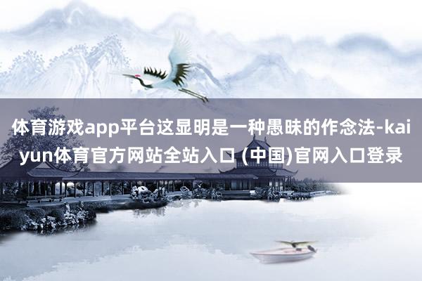体育游戏app平台这显明是一种愚昧的作念法-kaiyun体育官方网站全站入口 (中国)官网入口登录