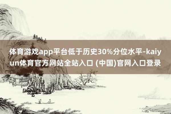 体育游戏app平台低于历史30%分位水平-kaiyun体育官方网站全站入口 (中国)官网入口登录
