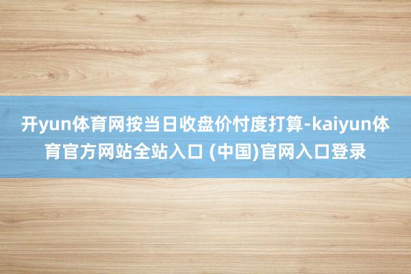 开yun体育网按当日收盘价忖度打算-kaiyun体育官方网站全站入口 (中国)官网入口登录