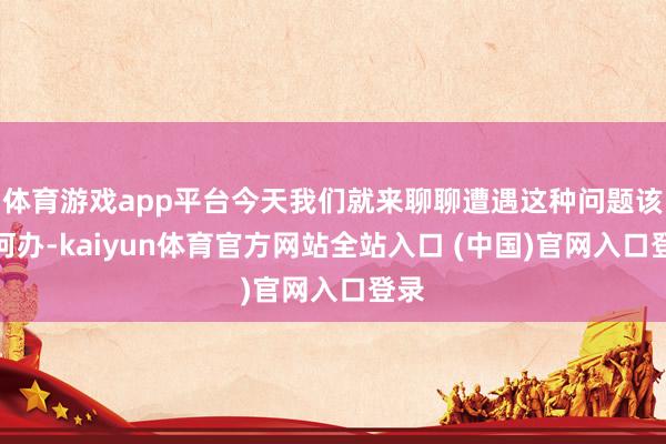 体育游戏app平台今天我们就来聊聊遭遇这种问题该如何办-kaiyun体育官方网站全站入口 (中国)官网入口登录