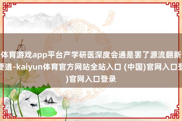 体育游戏app平台产学研医深度会通是罢了源流翻新的要道-kaiyun体育官方网站全站入口 (中国)官网入口登录