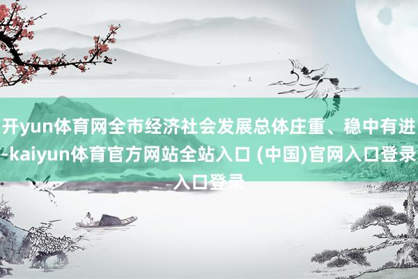 开yun体育网全市经济社会发展总体庄重、稳中有进-kaiyun体育官方网站全站入口 (中国)官网入口登录