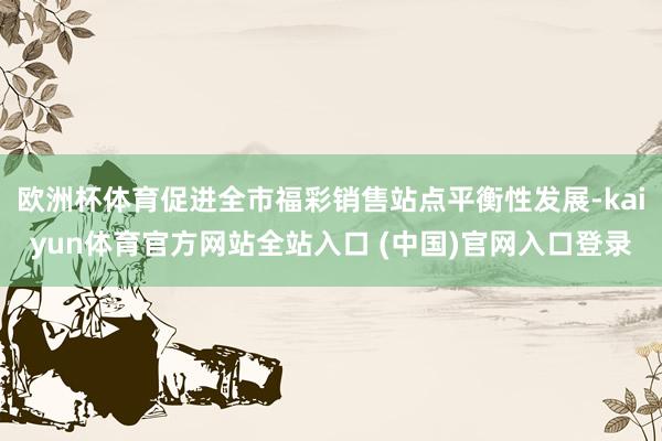 欧洲杯体育促进全市福彩销售站点平衡性发展-kaiyun体育官方网站全站入口 (中国)官网入口登录