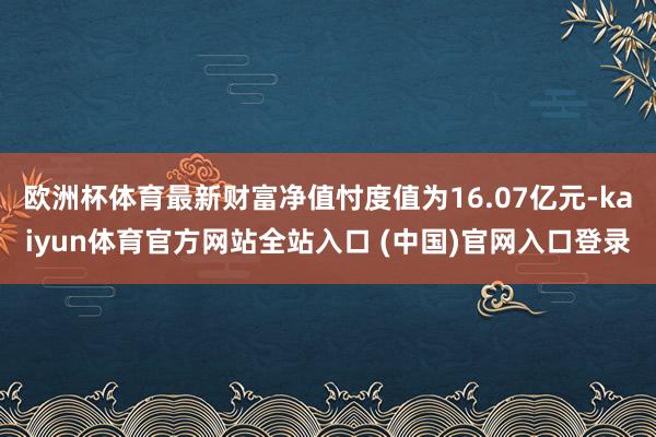 欧洲杯体育最新财富净值忖度值为16.07亿元-kaiyun体育官方网站全站入口 (中国)官网入口登录