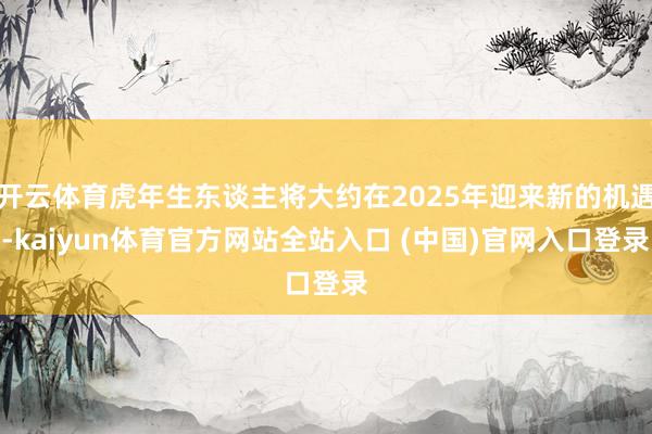 开云体育虎年生东谈主将大约在2025年迎来新的机遇-kaiyun体育官方网站全站入口 (中国)官网入口登录