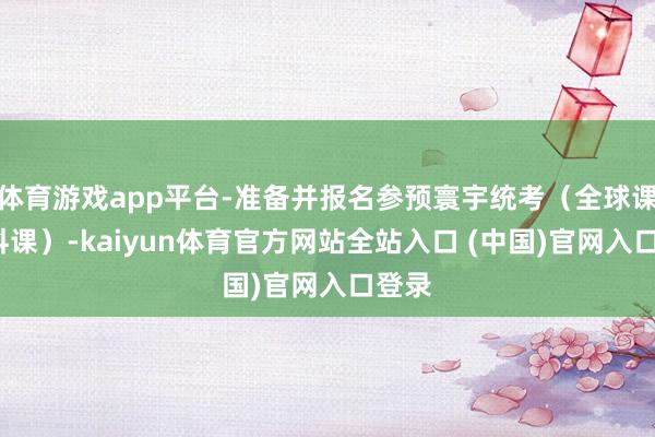 体育游戏app平台-准备并报名参预寰宇统考（全球课+专科课）-kaiyun体育官方网站全站入口 (中国)官网入口登录