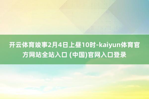 开云体育竣事2月4日上昼10时-kaiyun体育官方网站全站入口 (中国)官网入口登录