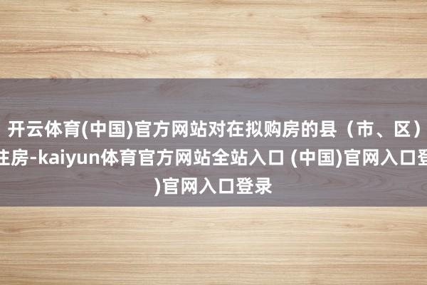 开云体育(中国)官方网站对在拟购房的县（市、区）无住房-kaiyun体育官方网站全站入口 (中国)官网入口登录
