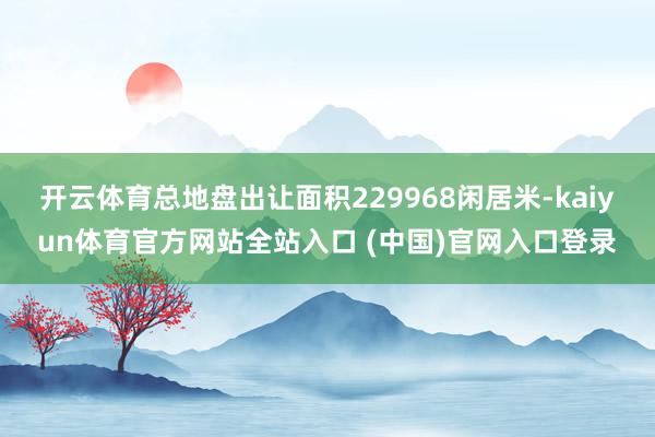 开云体育总地盘出让面积229968闲居米-kaiyun体育官方网站全站入口 (中国)官网入口登录