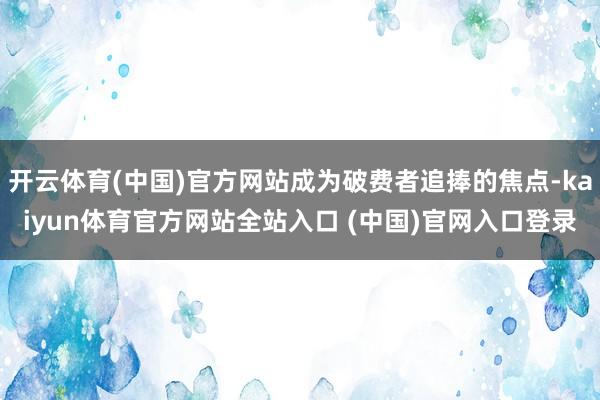 开云体育(中国)官方网站成为破费者追捧的焦点-kaiyun体育官方网站全站入口 (中国)官网入口登录