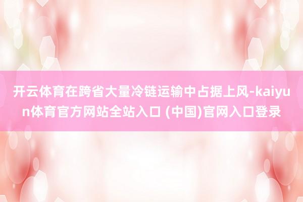开云体育在跨省大量冷链运输中占据上风-kaiyun体育官方网站全站入口 (中国)官网入口登录
