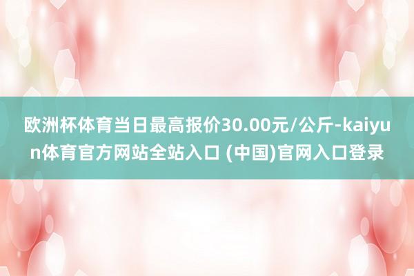 欧洲杯体育当日最高报价30.00元/公斤-kaiyun体育官方网站全站入口 (中国)官网入口登录