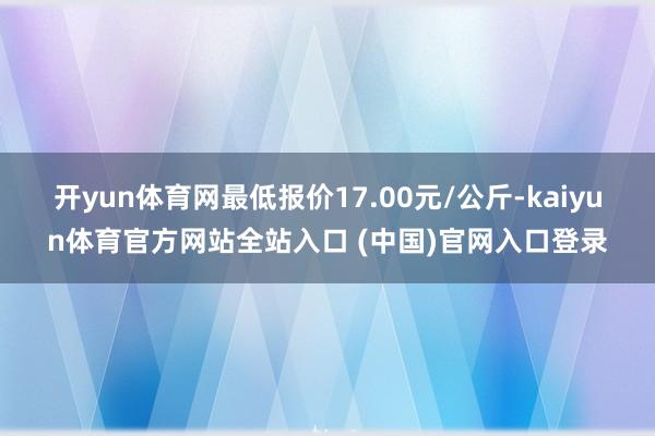 开yun体育网最低报价17.00元/公斤-kaiyun体育官方网站全站入口 (中国)官网入口登录