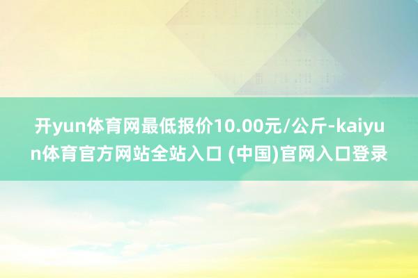 开yun体育网最低报价10.00元/公斤-kaiyun体育官方网站全站入口 (中国)官网入口登录