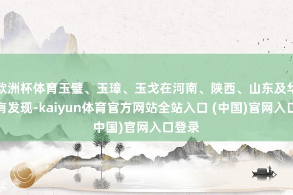 欧洲杯体育玉璧、玉璋、玉戈在河南、陕西、山东及华南都有发现-kaiyun体育官方网站全站入口 (中国)官网入口登录