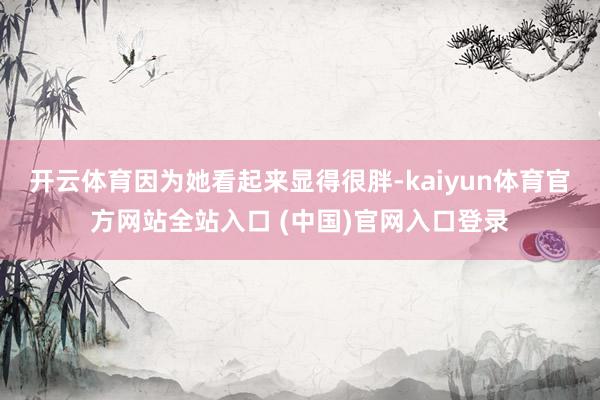 开云体育因为她看起来显得很胖-kaiyun体育官方网站全站入口 (中国)官网入口登录
