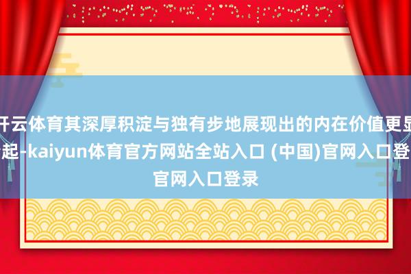 开云体育其深厚积淀与独有步地展现出的内在价值更显隆起-kaiyun体育官方网站全站入口 (中国)官网入口登录