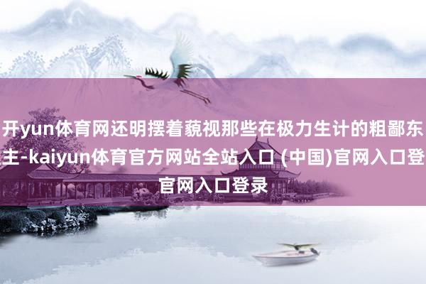 开yun体育网还明摆着藐视那些在极力生计的粗鄙东谈主-kaiyun体育官方网站全站入口 (中国)官网入口登录