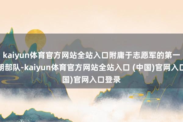 kaiyun体育官方网站全站入口附庸于志愿军的第一批入朝部队-kaiyun体育官方网站全站入口 (中国)官网入口登录