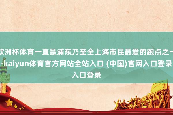 欧洲杯体育一直是浦东乃至全上海市民最爱的跑点之一-kaiyun体育官方网站全站入口 (中国)官网入口登录