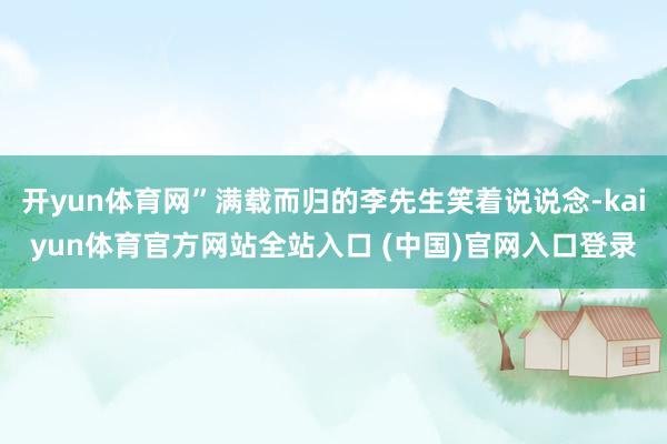 开yun体育网”满载而归的李先生笑着说说念-kaiyun体育官方网站全站入口 (中国)官网入口登录