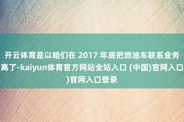 开云体育是以咱们在 2017 年底把燃油车联系业务都剥离了-kaiyun体育官方网站全站入口 (中国)官网入口登录