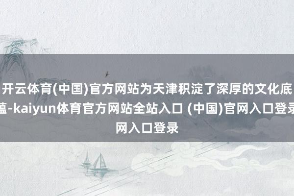 开云体育(中国)官方网站为天津积淀了深厚的文化底蕴-kaiyun体育官方网站全站入口 (中国)官网入口登录