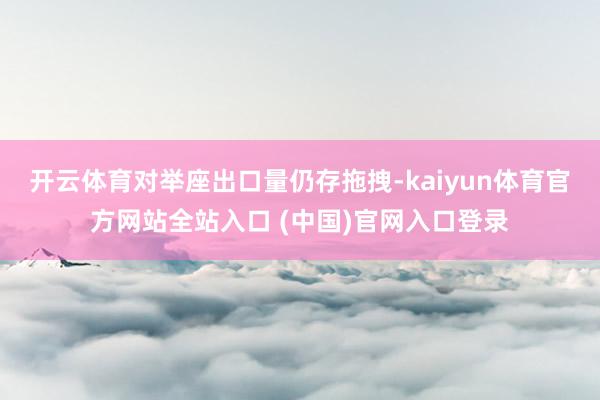 开云体育对举座出口量仍存拖拽-kaiyun体育官方网站全站入口 (中国)官网入口登录