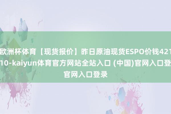 欧洲杯体育【现货报价】昨日原油现货ESPO价钱4218.10-kaiyun体育官方网站全站入口 (中国)官网入口登录
