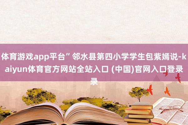 体育游戏app平台”邻水县第四小学学生包紫嫣说-kaiyun体育官方网站全站入口 (中国)官网入口登录