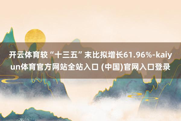 开云体育较“十三五”末比拟增长61.96%-kaiyun体育官方网站全站入口 (中国)官网入口登录