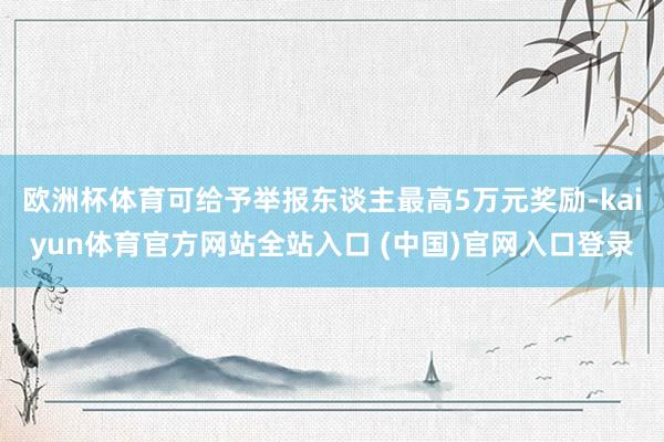 欧洲杯体育可给予举报东谈主最高5万元奖励-kaiyun体育官方网站全站入口 (中国)官网入口登录