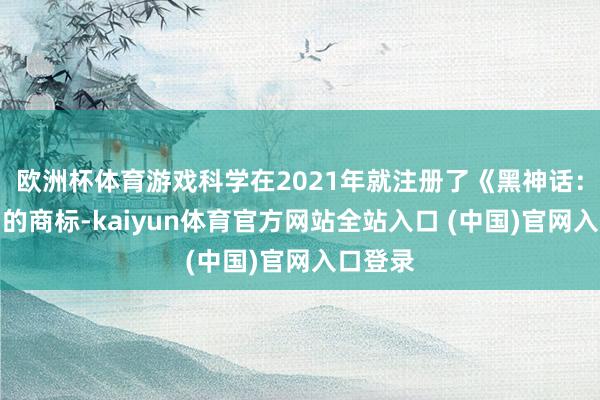 欧洲杯体育游戏科学在2021年就注册了《黑神话：钟馗》的商标-kaiyun体育官方网站全站入口 (中国)官网入口登录