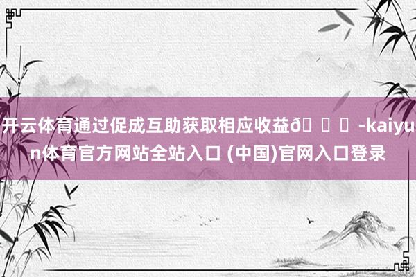 开云体育通过促成互助获取相应收益🎁-kaiyun体育官方网站全站入口 (中国)官网入口登录