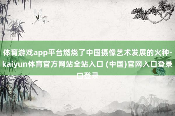 体育游戏app平台燃烧了中国摄像艺术发展的火种-kaiyun体育官方网站全站入口 (中国)官网入口登录