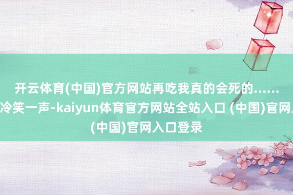 开云体育(中国)官方网站再吃我真的会死的......”陈想明冷笑一声-kaiyun体育官方网站全站入口 (中国)官网入口登录