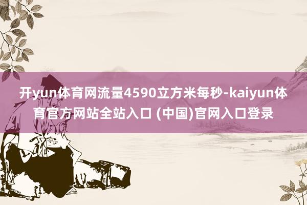 开yun体育网流量4590立方米每秒-kaiyun体育官方网站全站入口 (中国)官网入口登录