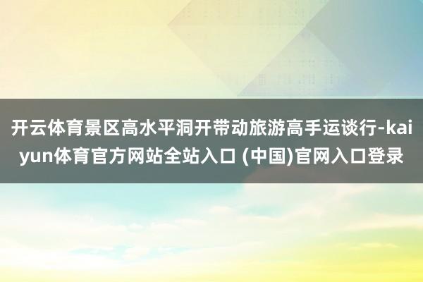 开云体育景区高水平洞开带动旅游高手运谈行-kaiyun体育官方网站全站入口 (中国)官网入口登录