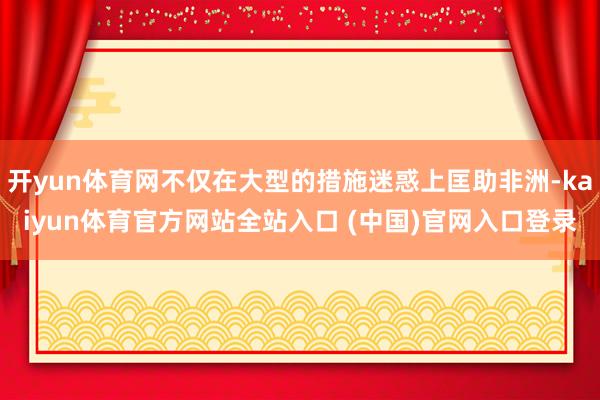 开yun体育网不仅在大型的措施迷惑上匡助非洲-kaiyun体育官方网站全站入口 (中国)官网入口登录