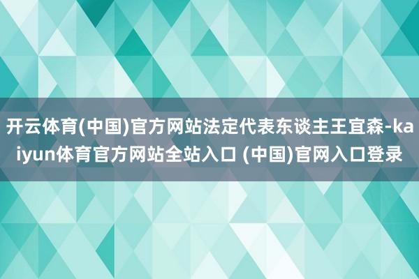 开云体育(中国)官方网站法定代表东谈主王宜森-kaiyun体育官方网站全站入口 (中国)官网入口登录