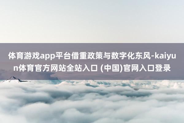 体育游戏app平台借重政策与数字化东风-kaiyun体育官方网站全站入口 (中国)官网入口登录