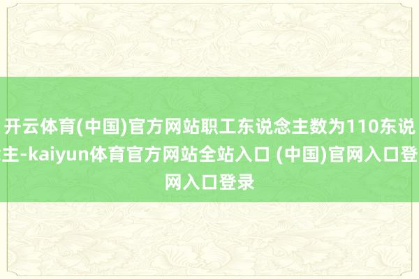 开云体育(中国)官方网站职工东说念主数为110东说念主-kaiyun体育官方网站全站入口 (中国)官网入口登录
