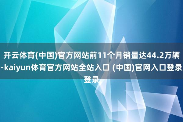 开云体育(中国)官方网站前11个月销量达44.2万辆-kaiyun体育官方网站全站入口 (中国)官网入口登录