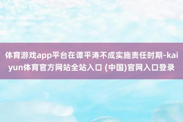 体育游戏app平台在谭平涛不成实施责任时期-kaiyun体育官方网站全站入口 (中国)官网入口登录