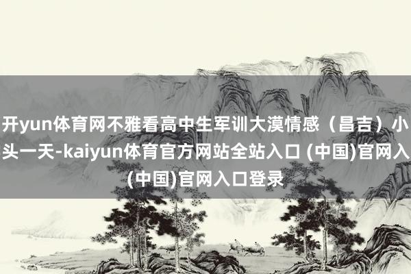 开yun体育网不雅看高中生军训大漠情感（昌吉）小孙开学头一天-kaiyun体育官方网站全站入口 (中国)官网入口登录