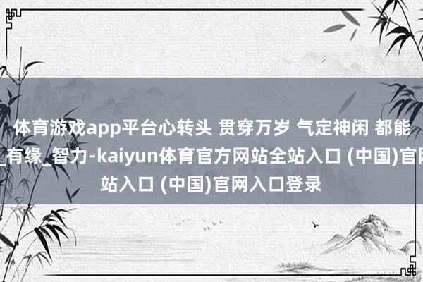 体育游戏app平台心转头 贯穿万岁 气定神闲 都能开慧_粗糙_有缘_智力-kaiyun体育官方网站全站入口 (中国)官网入口登录